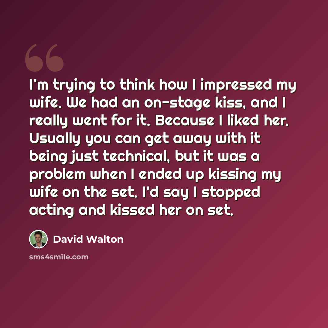 “I'm trying to think how I impressed my wife. We had an on-stage kiss, and I really went for it. Because I liked her. Usually you can get away with it being just technical, but it was a problem when I ended up kissing my wife on the set. I'd say I stopped acting and kissed her on set.” quote by David Walton