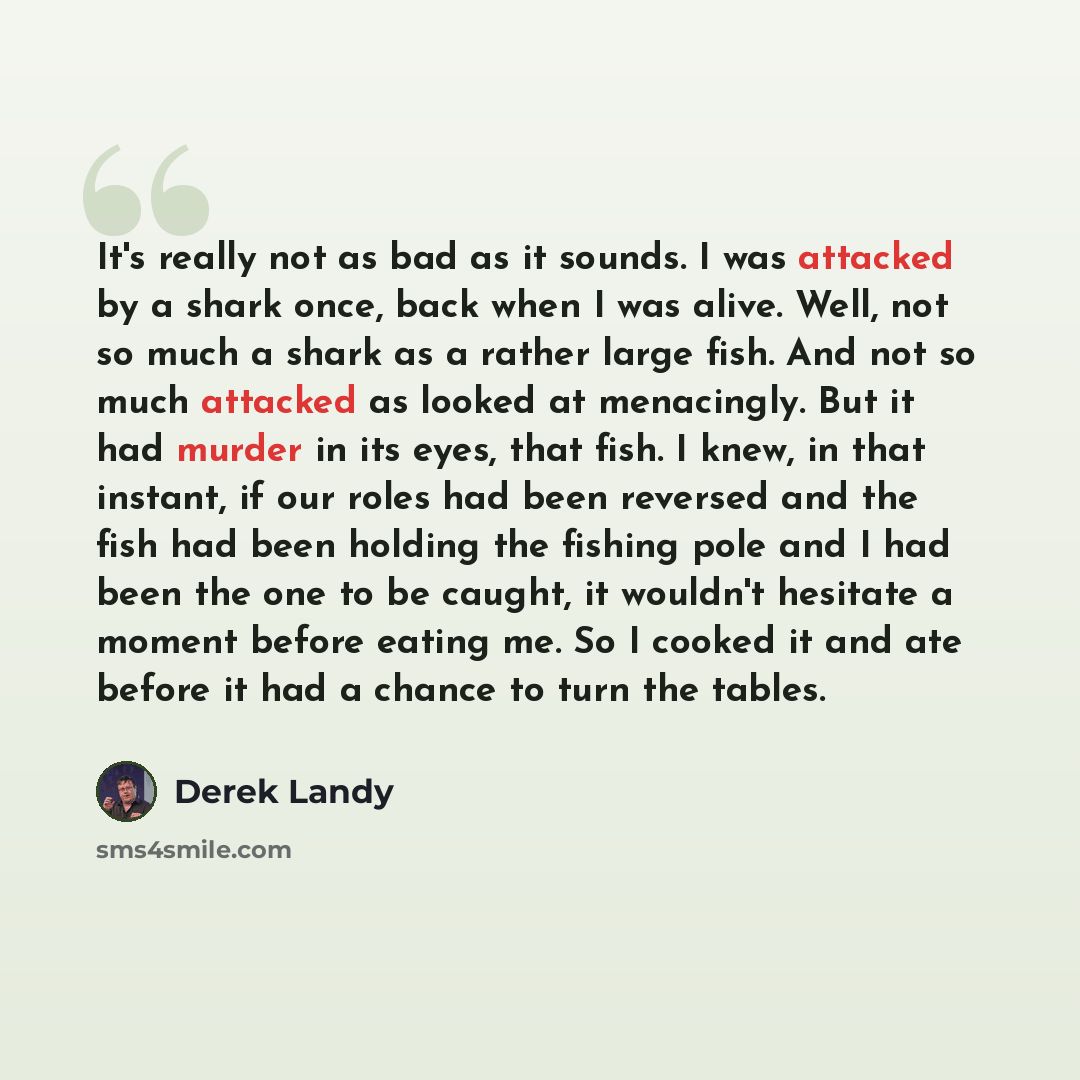 “It's really not as bad as it sounds. I was attacked by a shark once, back when I was alive. Well, not so much a shark as a rather large fish. And not so much attacked as looked at menacingly. But it had murder in its eyes, that fish. I knew, in that instant, if our roles had been reversed and the…” quote by Derek Landy