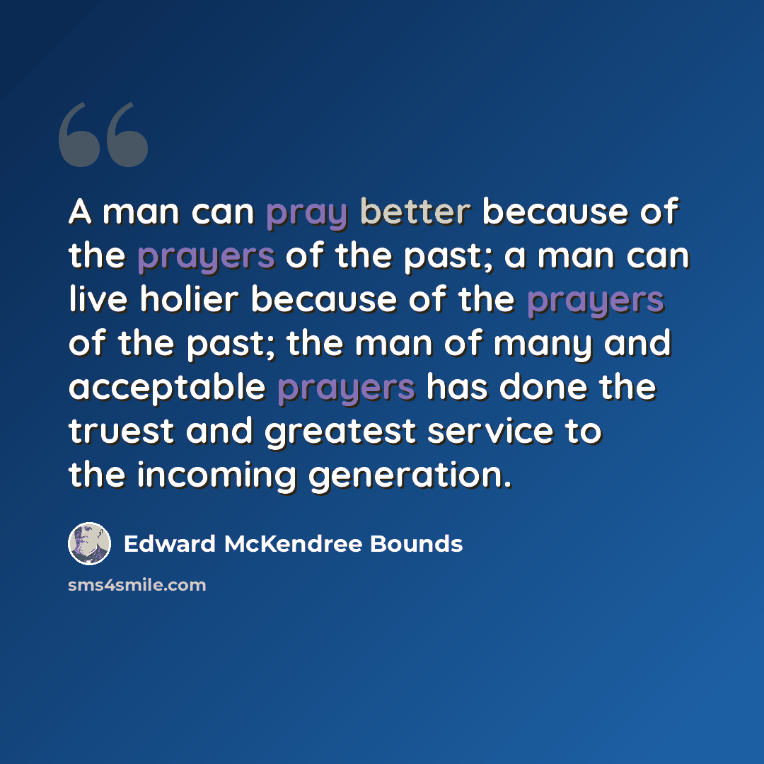 “A man can pray better because of the prayers of the past; a man can live holier because of the prayers of the past; the man of many and acceptable prayers has done the truest and greatest service to the incoming generation.” quote by Edward McKendree Bounds