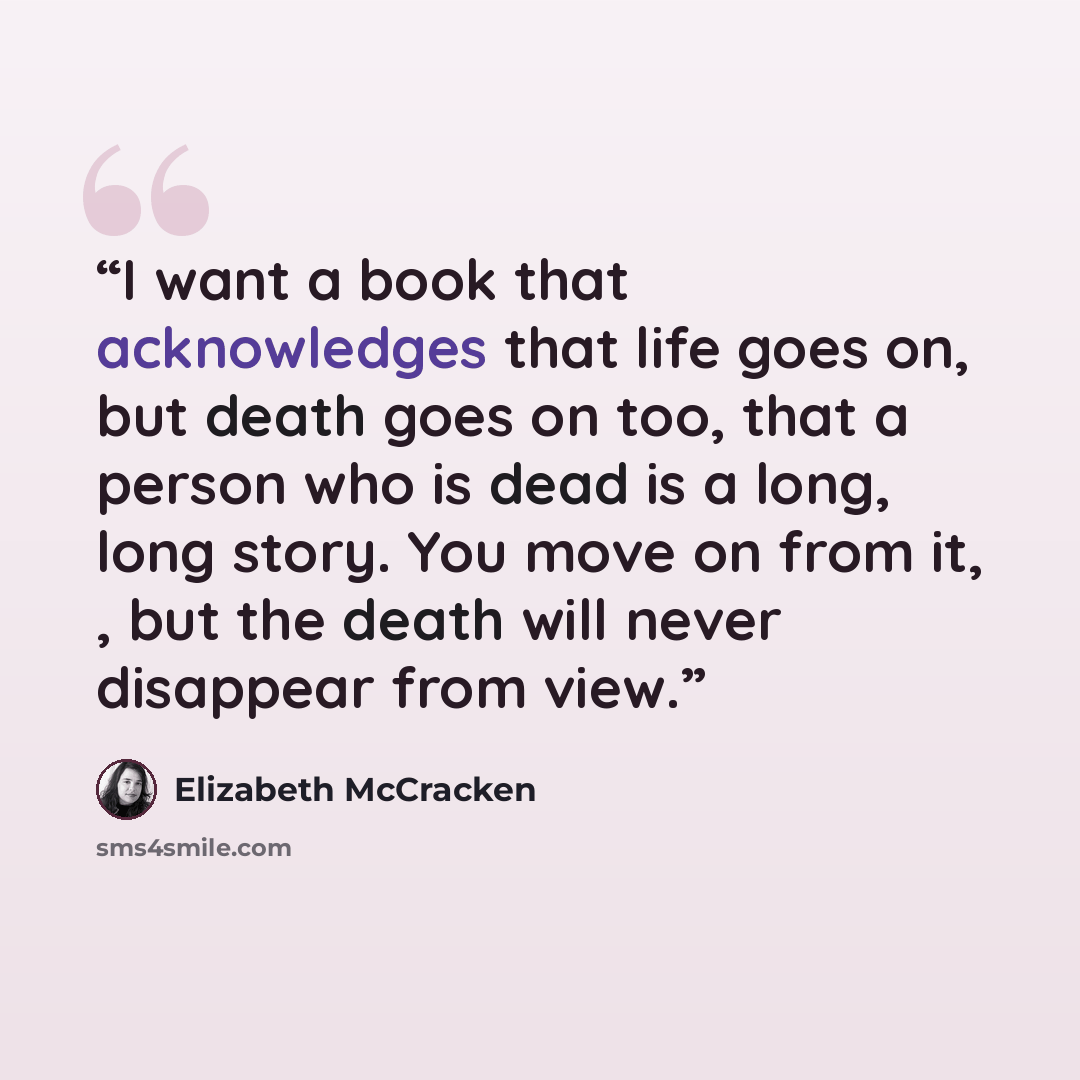 “I want a book that acknowledges that life goes on, but death goes on too, that a person who is dead is a long, long story. You move on from it, , but the death will never disappear from view.” quote by Elizabeth McCracken