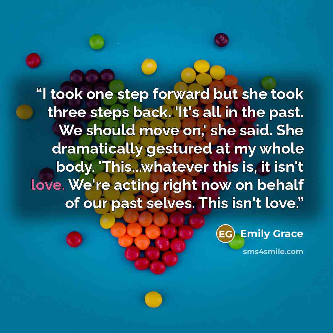 “I took one step forward but she took three steps back. 'It's all in the past. We should move on,' she said. She dramatically gestured at my whole body. 'This...whatever this is, it isn't love. We're acting right now on behalf of our past selves. This isn't love.” quote by Emily Grace