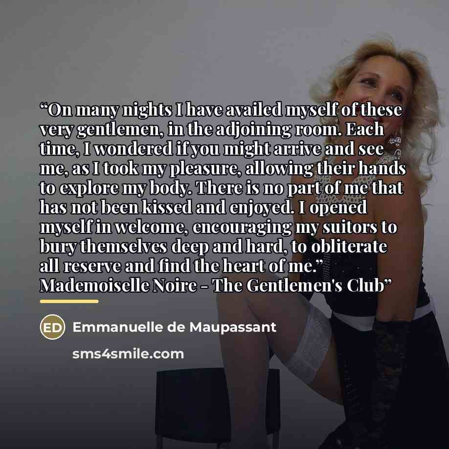 “On many nights I have availed myself of these very gentlemen, in the adjoining room. Each time, I wondered if you might arrive and see me, as I took my pleasure, allowing their hands to explore my body. There is no part of me that has not been kissed and enjoyed. I opened myself in welcome…” quote by Emmanuelle de Maupassant