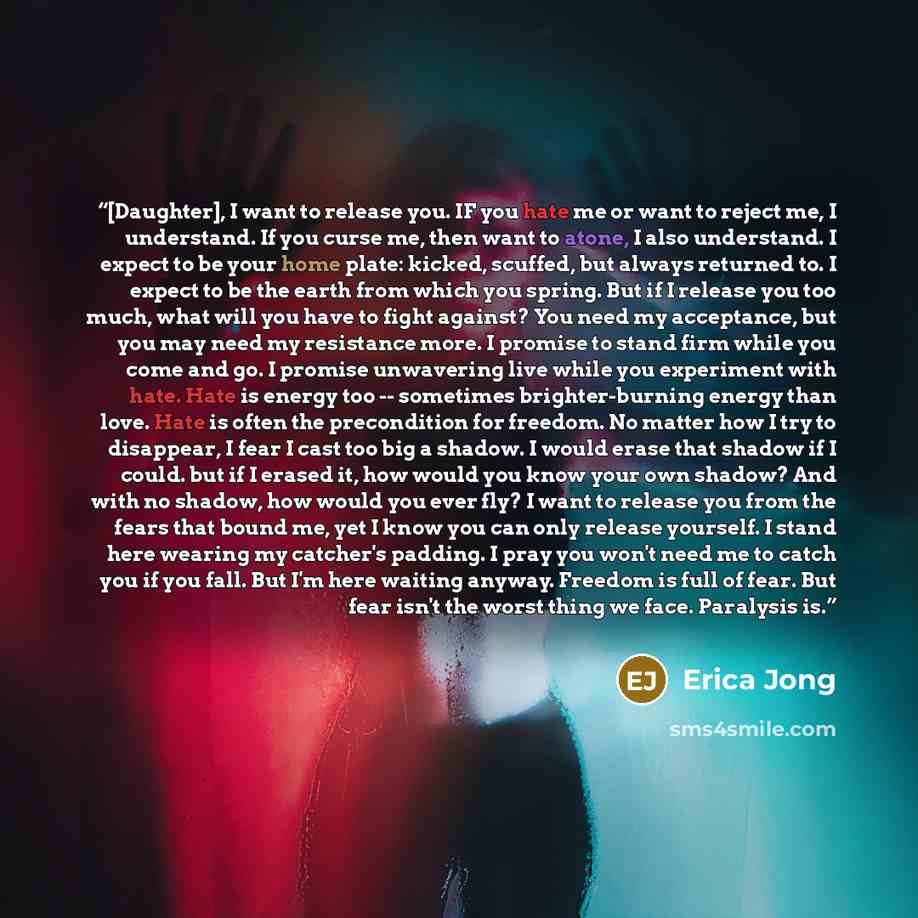 “[Daughter], I want to release you. IF you hate me or want to reject me, I understand. If you curse me, then want to atone, I also understand. I expect to be your home plate: kicked, scuffed, but always returned to. I expect to be the earth from which you spring. But if I release you too much, what…” quote by Erica Jong