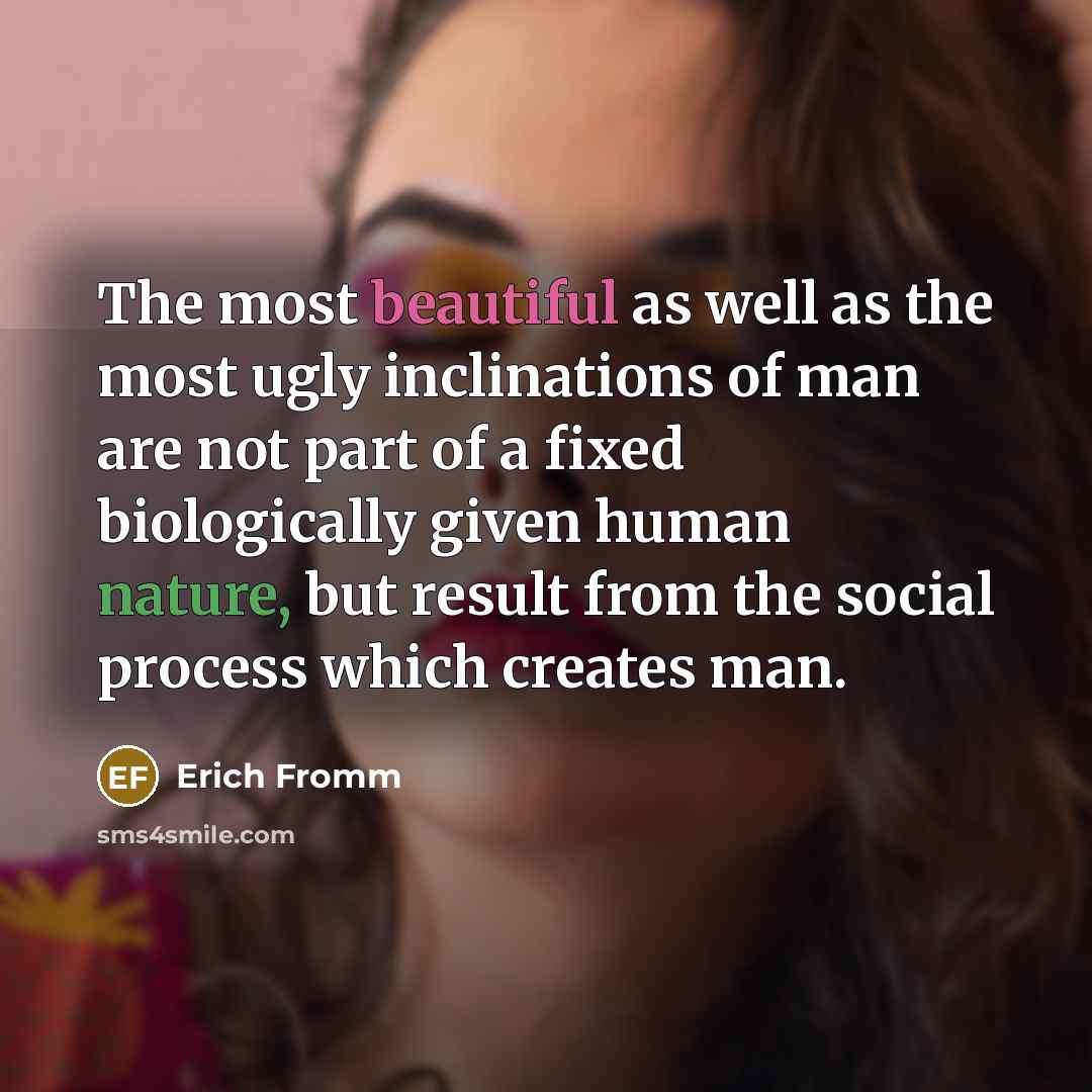 “The most beautiful as well as the most ugly inclinations of man are not part of a fixed biologically given human nature, but result from the social process which creates man.” quote by Erich Fromm