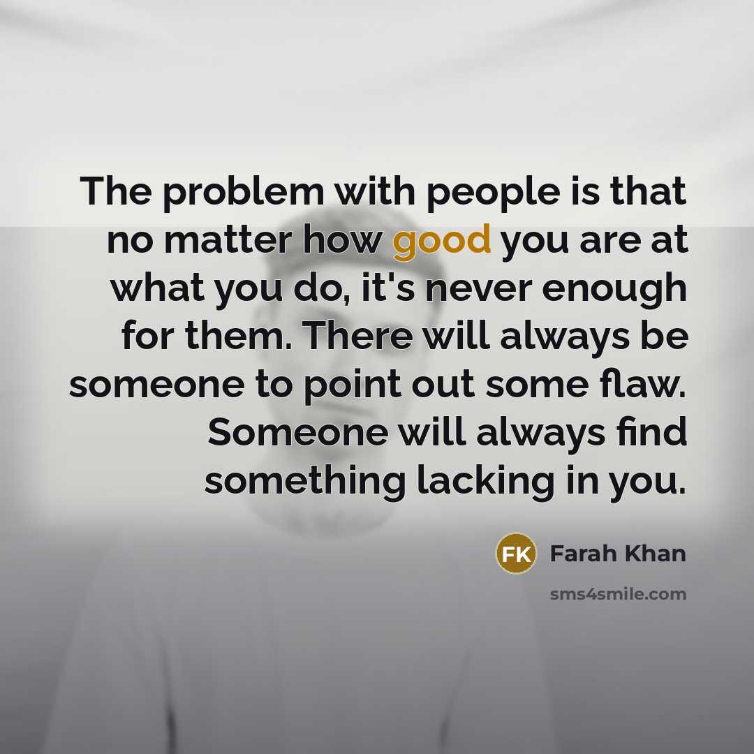 “The problem with people is that no matter how good you are at what you do, it's never enough for them. There will always be someone to point out some flaw. Someone will always find something lacking in you.” quote by Farah Khan