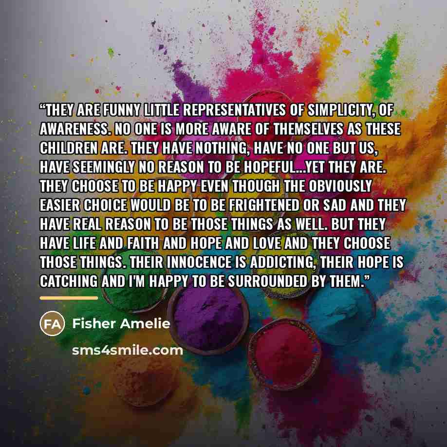 “They are funny little representatives of simplicity, of awareness. No one is more aware of themselves as these children are. They have nothing, have no one but us, have seemingly no reason to be hopeful...yet they are. They choose to be happy even though the obviously easier choice would be to be…” quote by Fisher Amelie