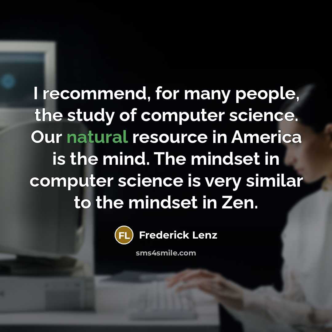 “I recommend, for many people, the study of computer science. Our natural resource in America is the mind. The mindset in computer science is very similar to the mindset in Zen.” quote by Frederick Lenz