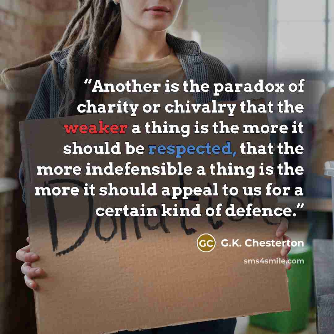 “Another is the paradox of charity or chivalry that the weaker a thing is the more it should be respected, that the more indefensible a thing is the more it should appeal to us for a certain kind of defence.” quote by G.K. Chesterton