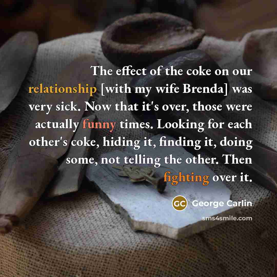 “The effect of the coke on our relationship [with my wife Brenda] was very sick. Now that it's over, those were actually funny times. Looking for each other's coke, hiding it, finding it, doing some, not telling the other. Then fighting over it.” quote by George Carlin