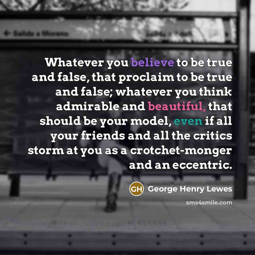“Whatever you believe to be true and false, that proclaim to be true and false; whatever you think admirable and beautiful, that should be your model, even if all your friends and all the critics storm at you as a crotchet-monger and an eccentric.” quote by George Henry Lewes