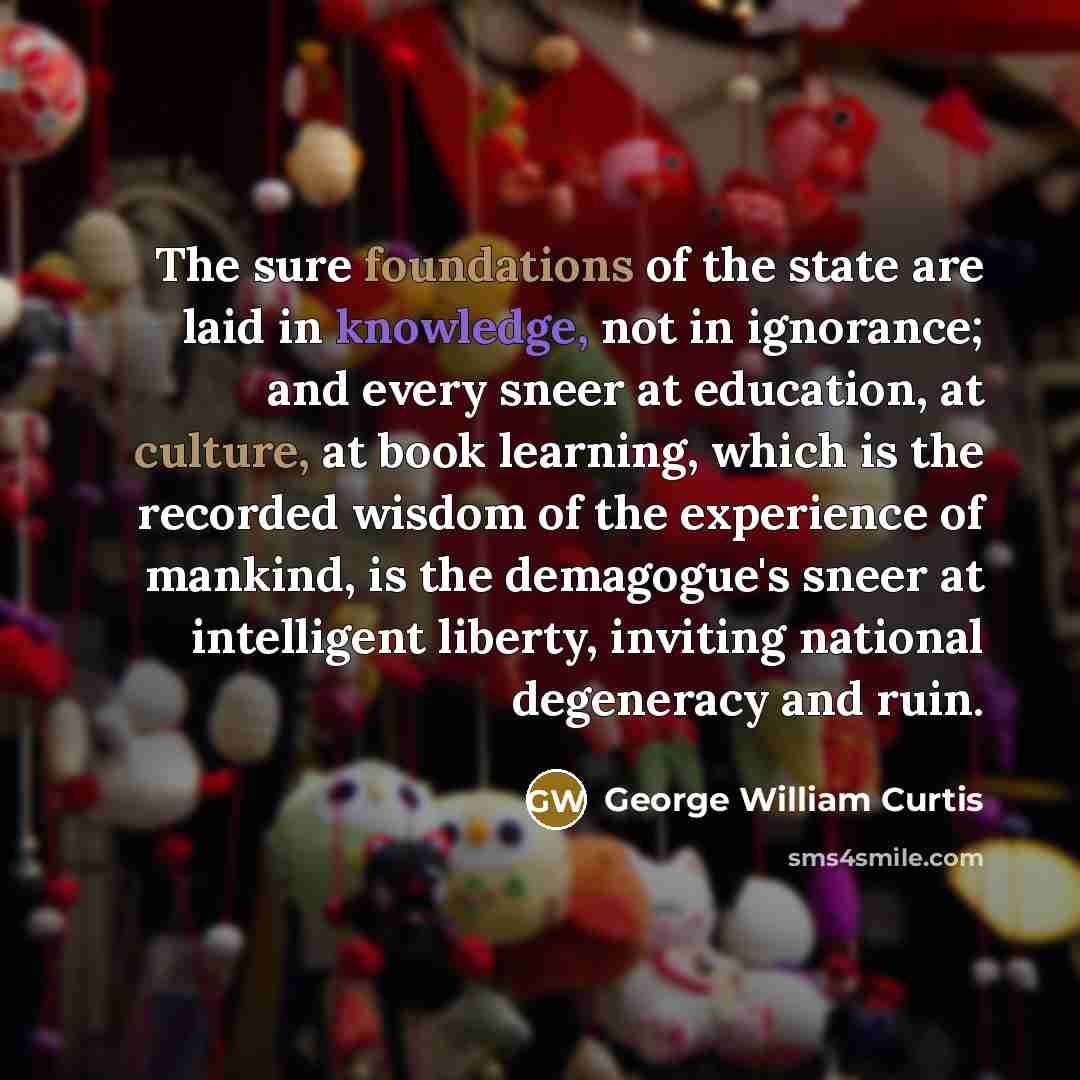 “The sure foundations of the state are laid in knowledge, not in ignorance; and every sneer at education, at culture, at book learning, which is the recorded wisdom of the experience of mankind, is the demagogue's sneer at intelligent liberty, inviting national degeneracy and ruin.” quote by George William Curtis