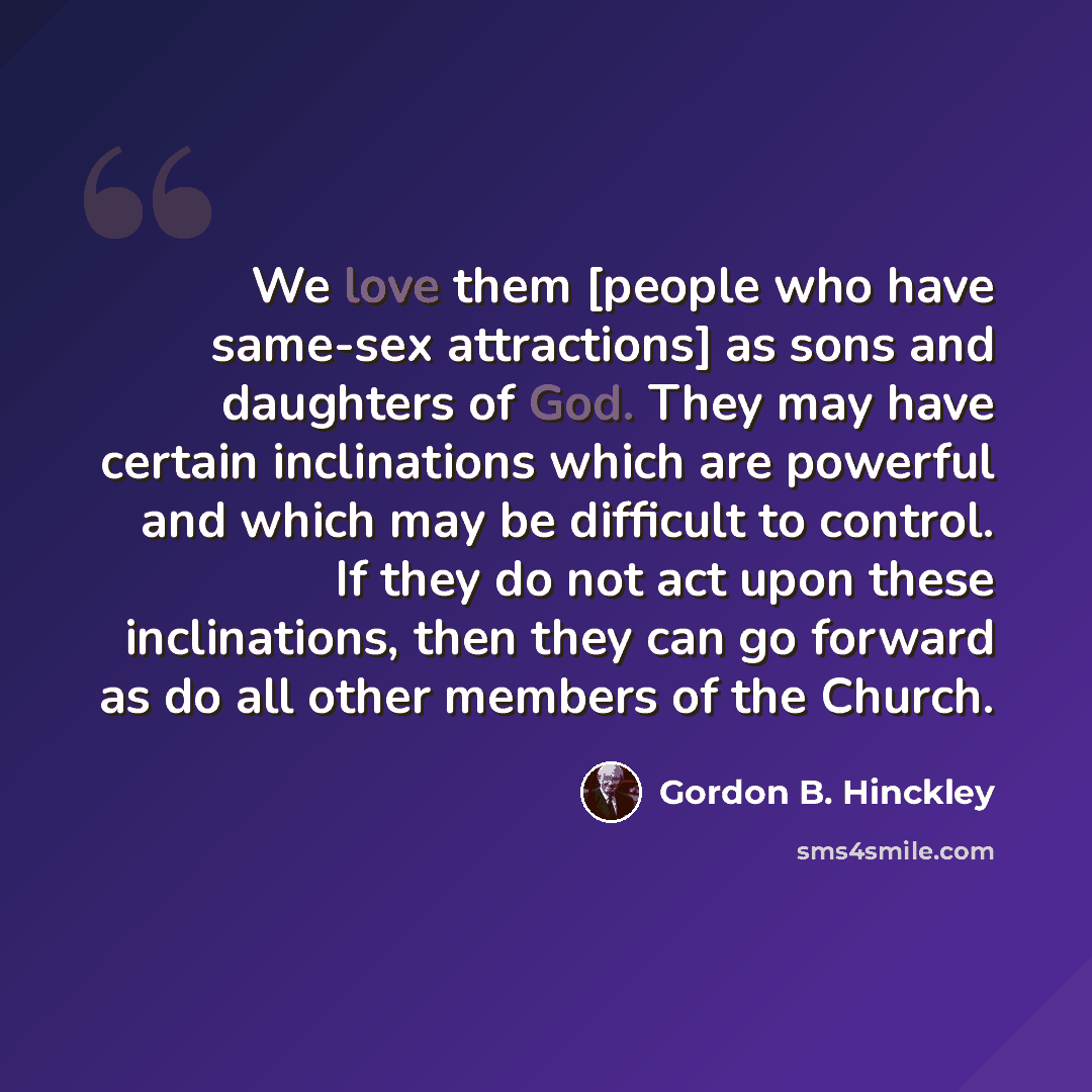 “We love them [people who have same-sex attractions] as sons and daughters of God. They may have certain inclinations which are powerful and which may be difficult to control. If they do not act upon these inclinations, then they can go forward as do all other members of the Church.” quote by Gordon B. Hinckley