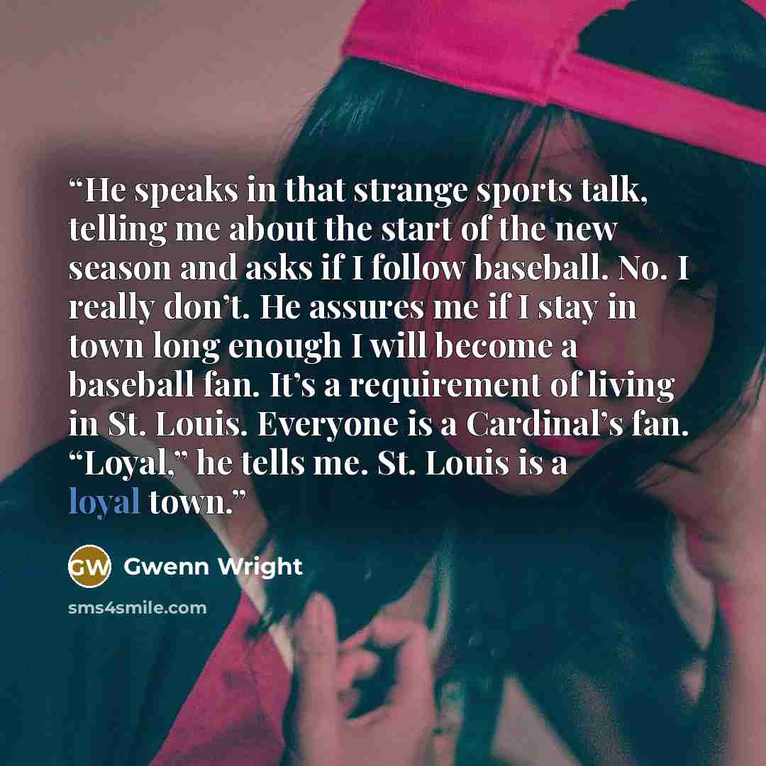 “He speaks in that strange sports talk, telling me about the start of the new season and asks if I follow baseball. No. I really don’t. He assures me if I stay in town long enough I will become a baseball fan. It’s a requirement of living in St. Louis. Everyone is a Cardinal’s fan. “Loyal,” he…” quote by Gwenn Wright