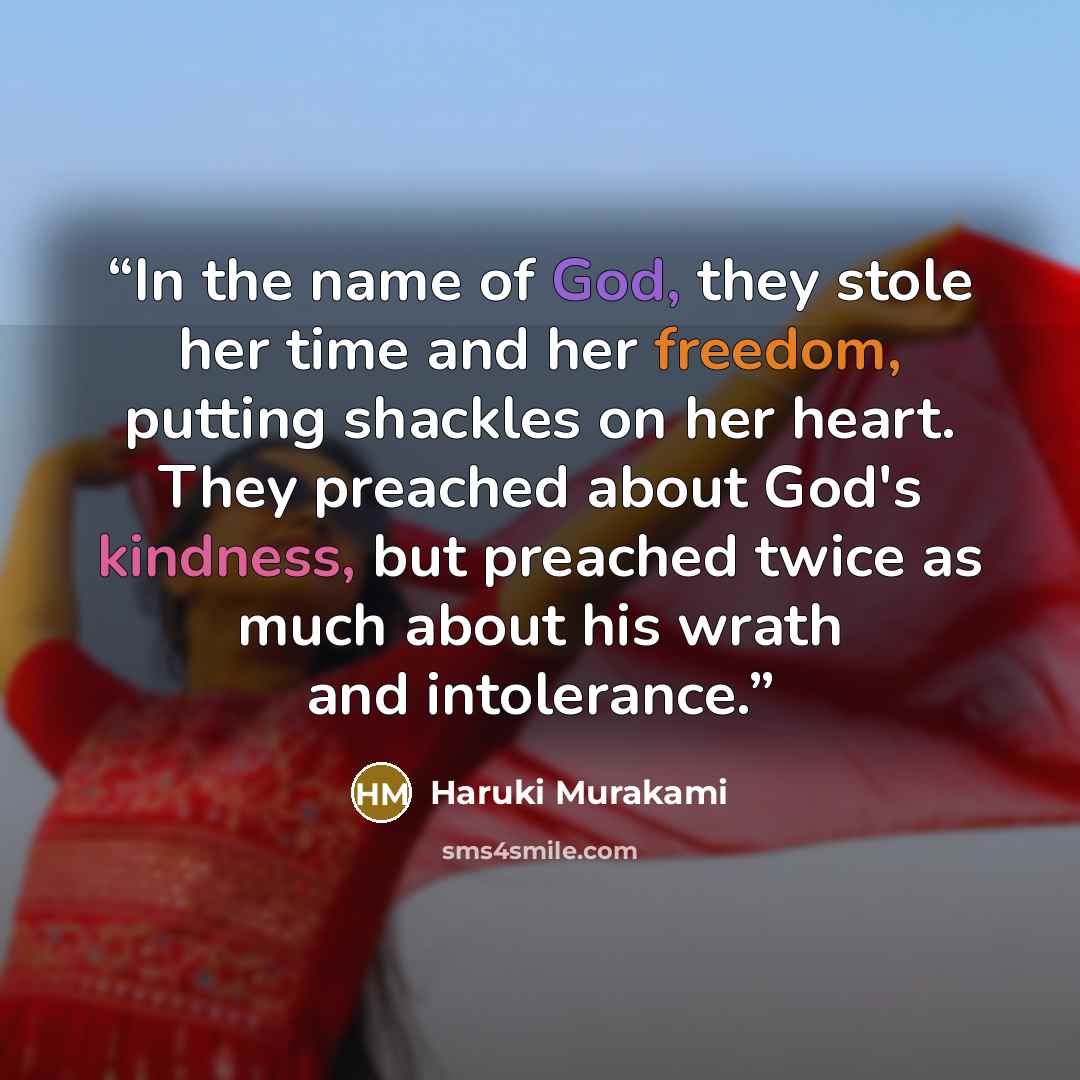 “In the name of God, they stole her time and her freedom, putting shackles on her heart. They preached about God's kindness, but preached twice as much about his wrath and intolerance.” quote by Haruki Murakami