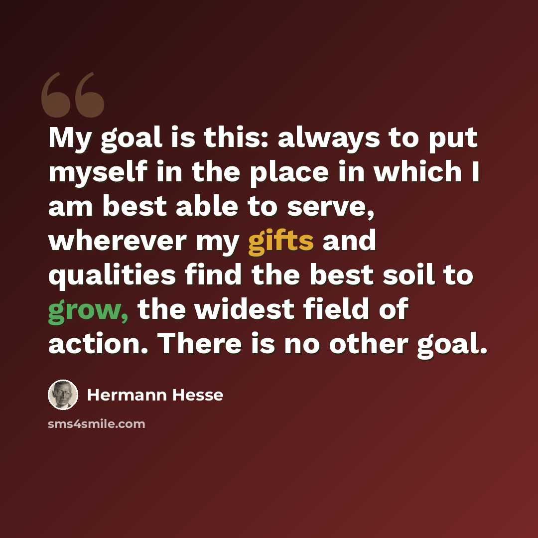 “My goal is this: always to put myself in the place in which I am best able to serve, wherever my gifts and qualities find the best soil to grow, the widest field of action. There is no other goal.” quote by Hermann Hesse