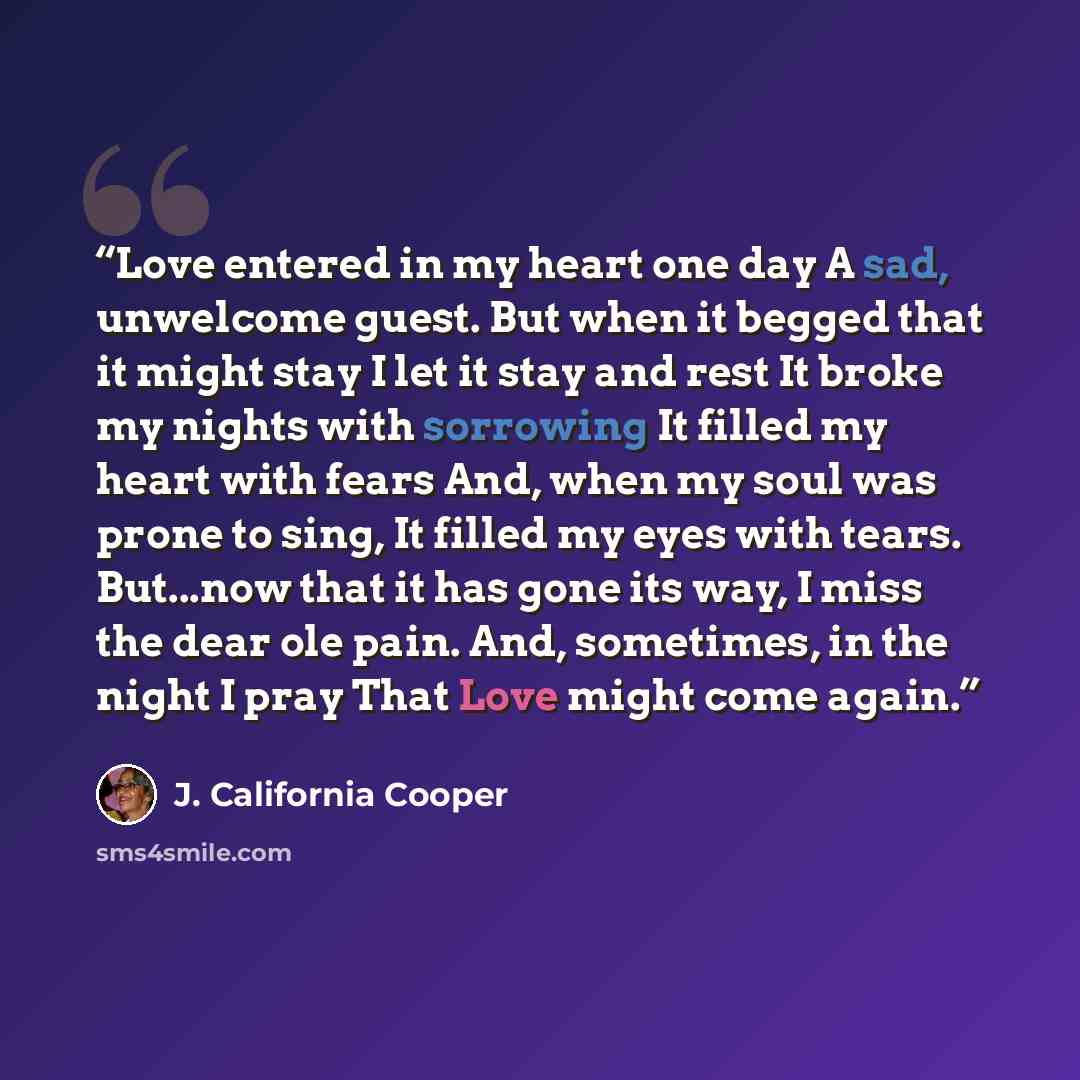 “Love entered in my heart one day A sad, unwelcome guest. But when it begged that it might stay I let it stay and rest It broke my nights with sorrowing It filled my heart with fears And, when my soul was prone to sing, It filled my eyes with tears. But...now that it has gone its way, I miss the…” quote by J. California Cooper