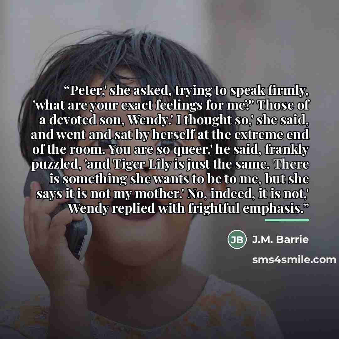 “Peter,' she asked, trying to speak firmly, 'what are your exact feelings for me?' Those of a devoted son, Wendy.' I thought so,' she said, and went and sat by herself at the extreme end of the room. You are so queer,' he said, frankly puzzled, 'and Tiger Lily is just the same. There is something…” quote by J.M. Barrie