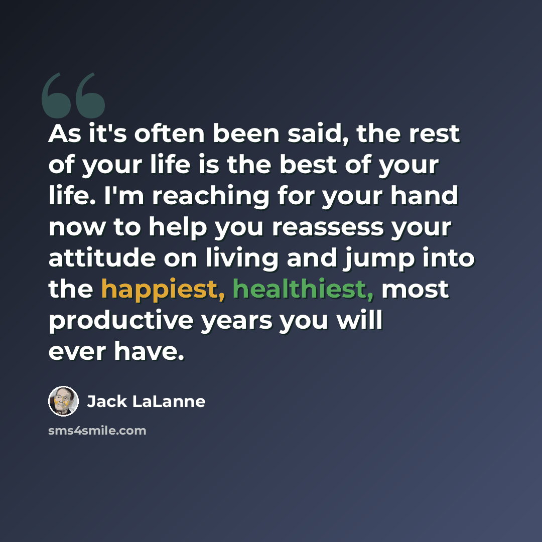 “As it's often been said, the rest of your life is the best of your life. I'm reaching for your hand now to help you reassess your attitude on living and jump into the happiest, healthiest, most productive years you will ever have.” quote by Jack LaLanne