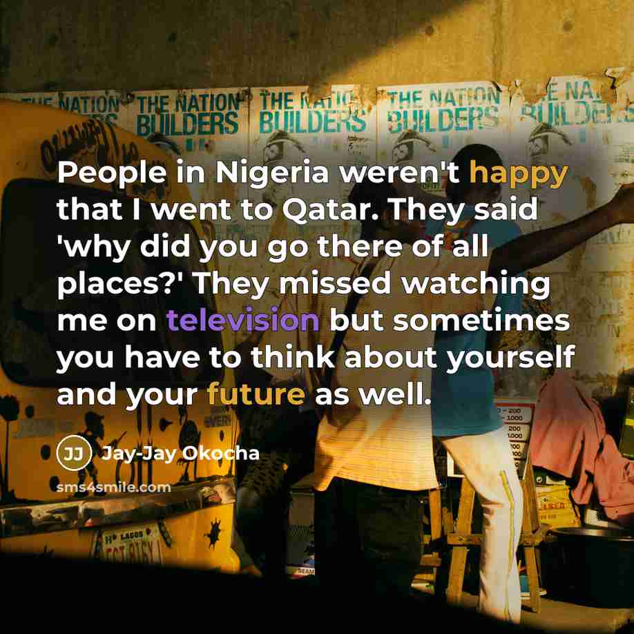 “People in Nigeria weren't happy that I went to Qatar. They said 'why did you go there of all places?' They missed watching me on television but sometimes you have to think about yourself and your future as well.” quote by Jay-Jay Okocha