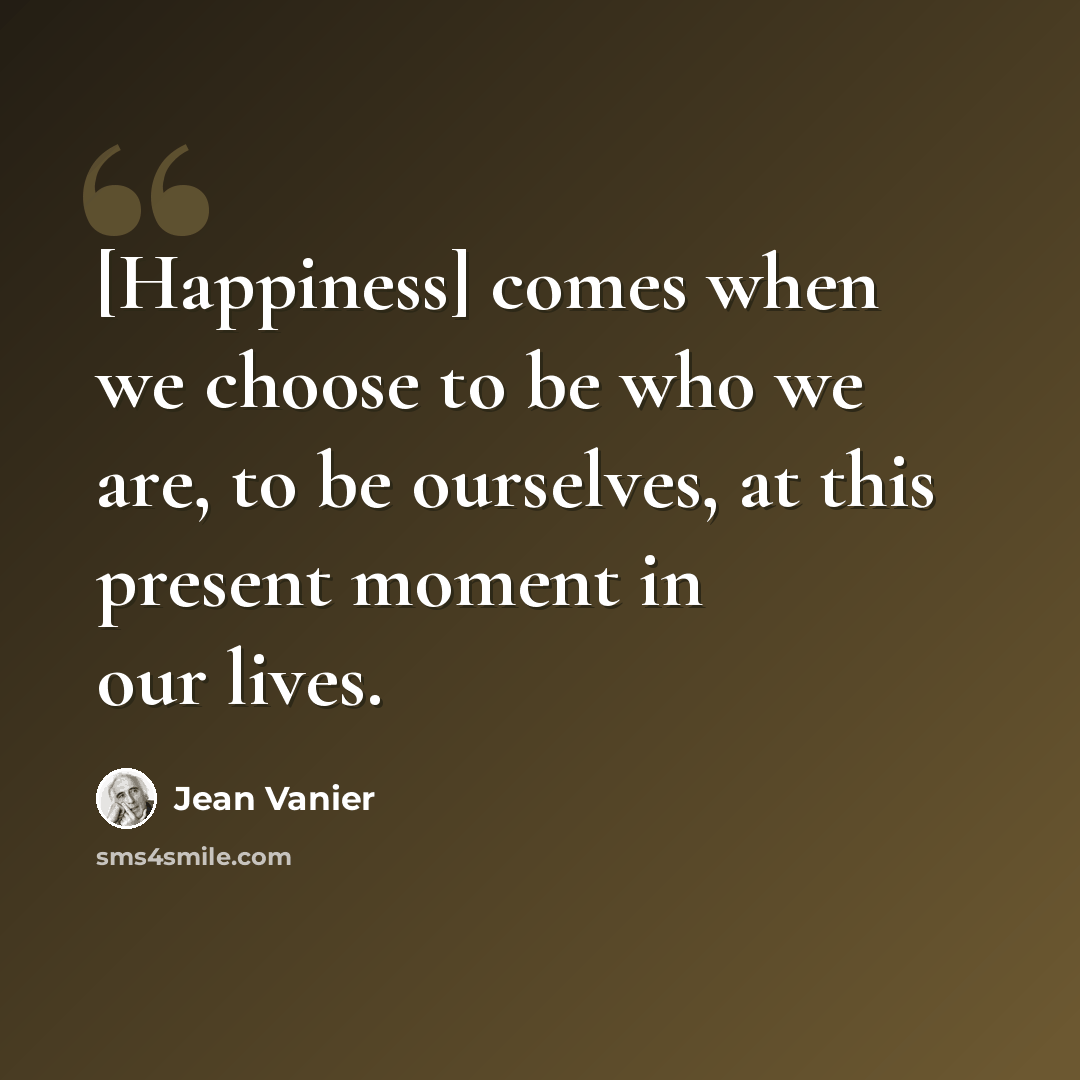 “[Happiness] comes when we choose to be who we are, to be ourselves, at this present moment in our lives.” quote by Jean Vanier