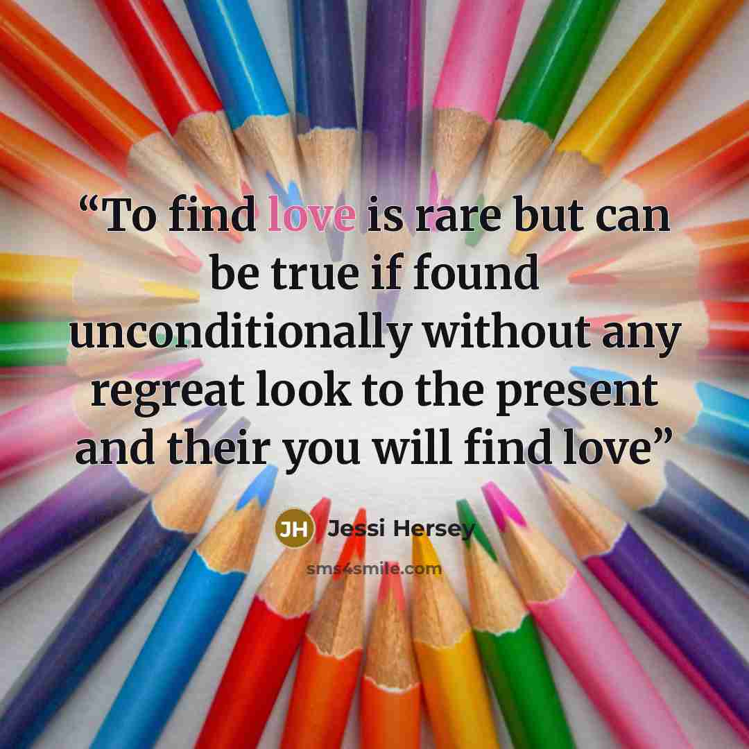 “To find love is rare but can be true if found unconditionally without any regreat look to the present and their you will find love” quote by Jessi Hersey