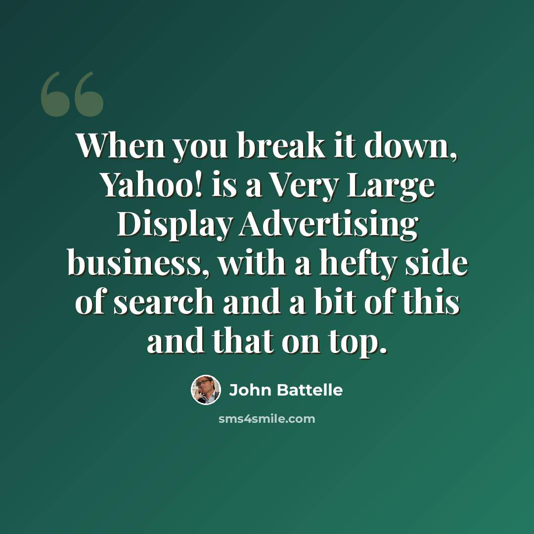 “When you break it down, Yahoo! is a Very Large Display Advertising business, with a hefty side of search and a bit of this and that on top.” quote by John Battelle