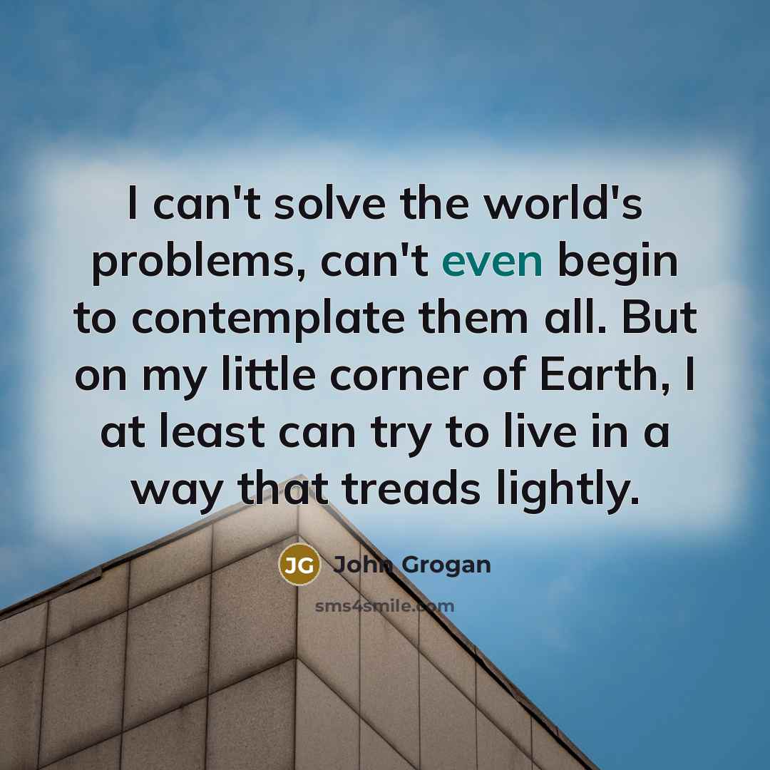 “I can't solve the world's problems, can't even begin to contemplate them all. But on my little corner of Earth, I at least can try to live in a way that treads lightly.” quote by John Grogan