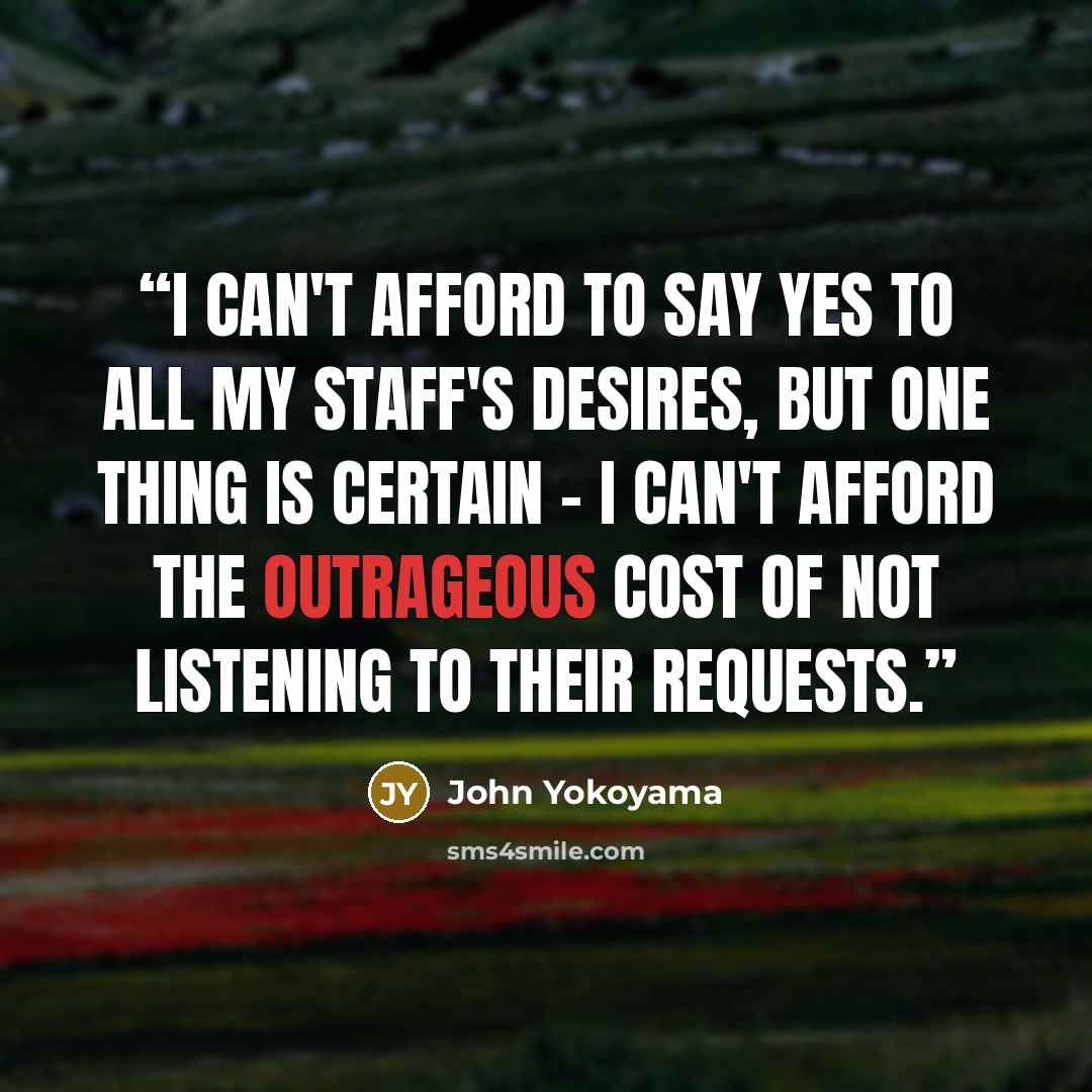 “I can't afford to say yes to all my staff's desires, but one thing is certain – I can't afford the outrageous cost of not listening to their requests.” quote by John Yokoyama