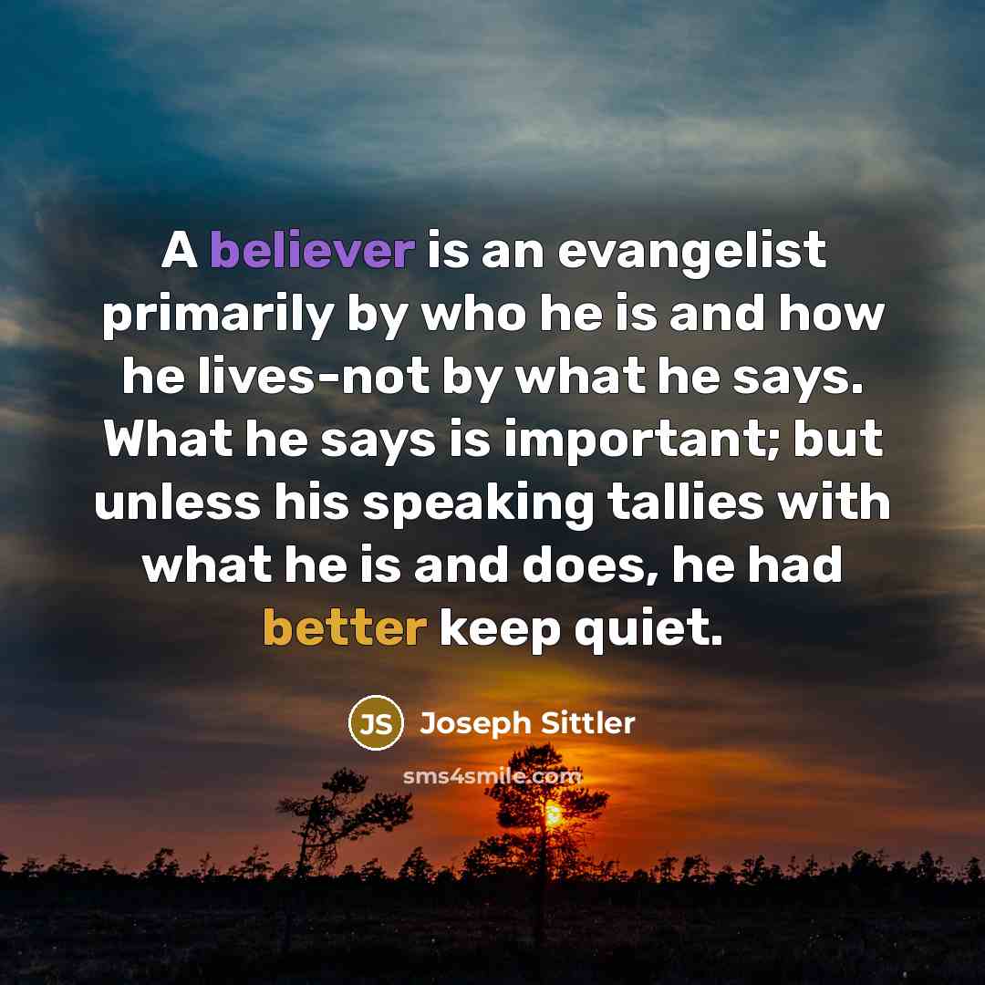 “A believer is an evangelist primarily by who he is and how he lives-not by what he says. What he says is important; but unless his speaking tallies with what he is and does, he had better keep quiet.” quote by Joseph Sittler