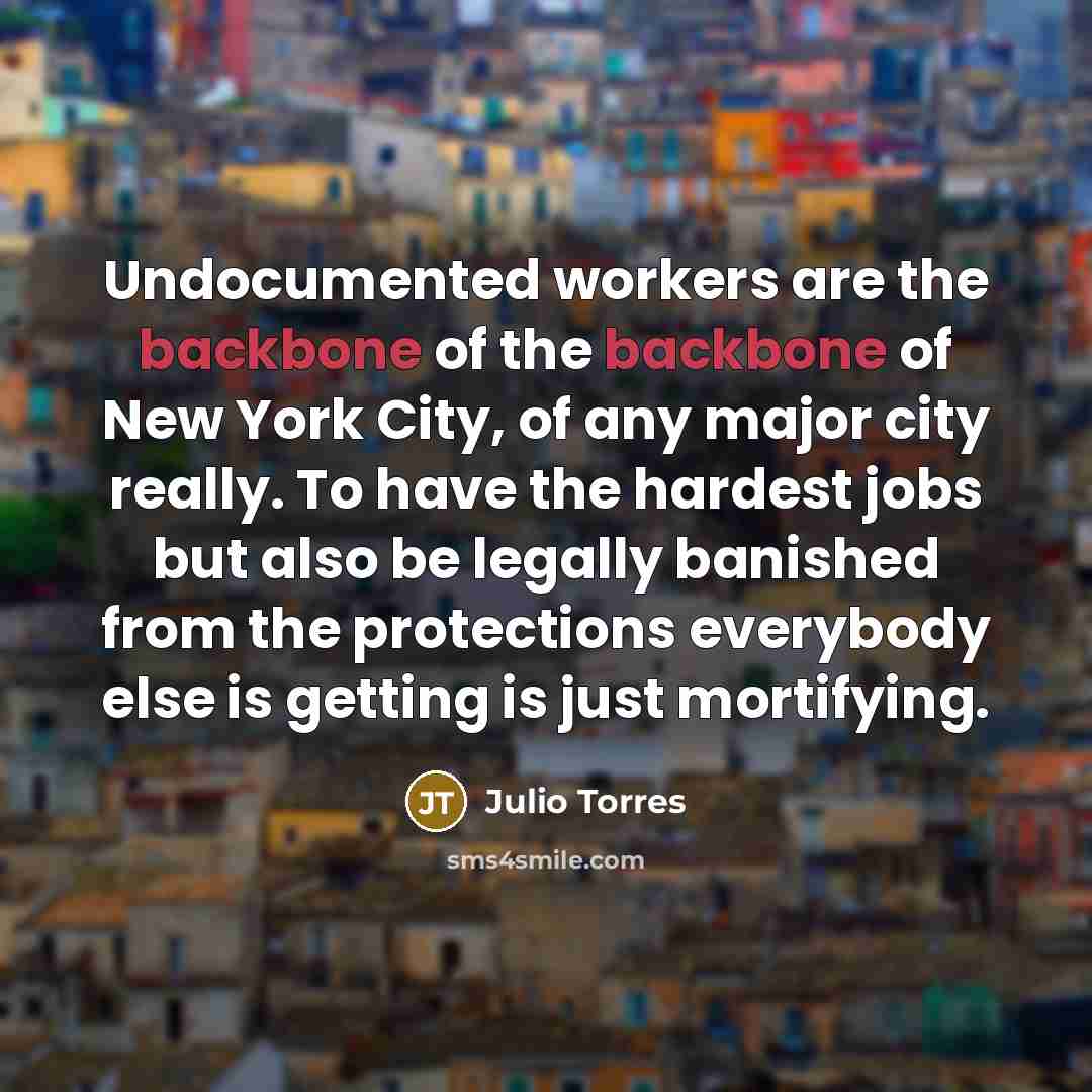 “Undocumented workers are the backbone of the backbone of New York City, of any major city really. To have the hardest jobs but also be legally banished from the protections everybody else is getting is just mortifying.” quote by Julio Torres