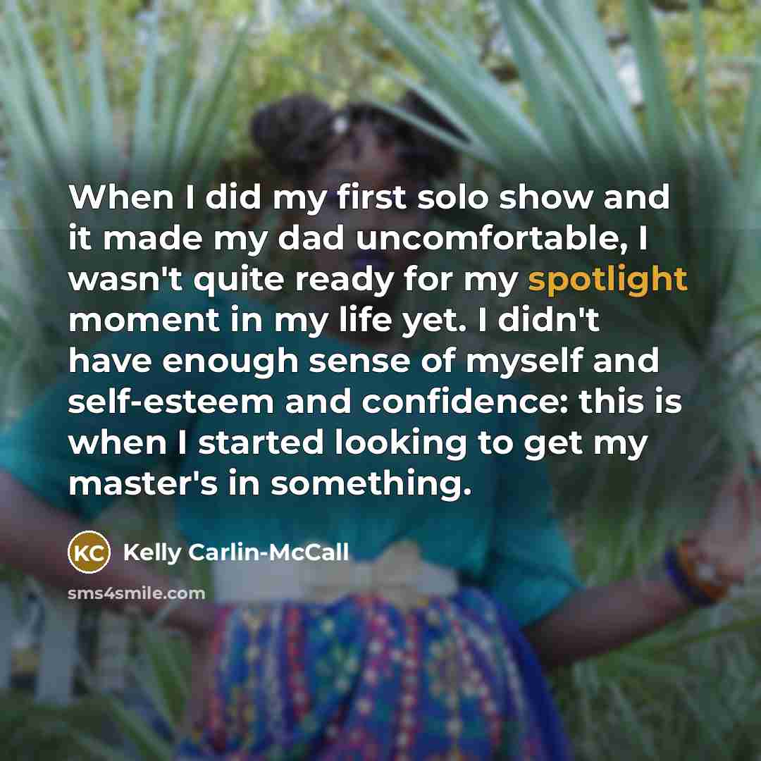 “When I did my first solo show and it made my dad uncomfortable, I wasn't quite ready for my spotlight moment in my life yet. I didn't have enough sense of myself and self-esteem and confidence: this is when I started looking to get my master's in something.” quote by Kelly Carlin-McCall