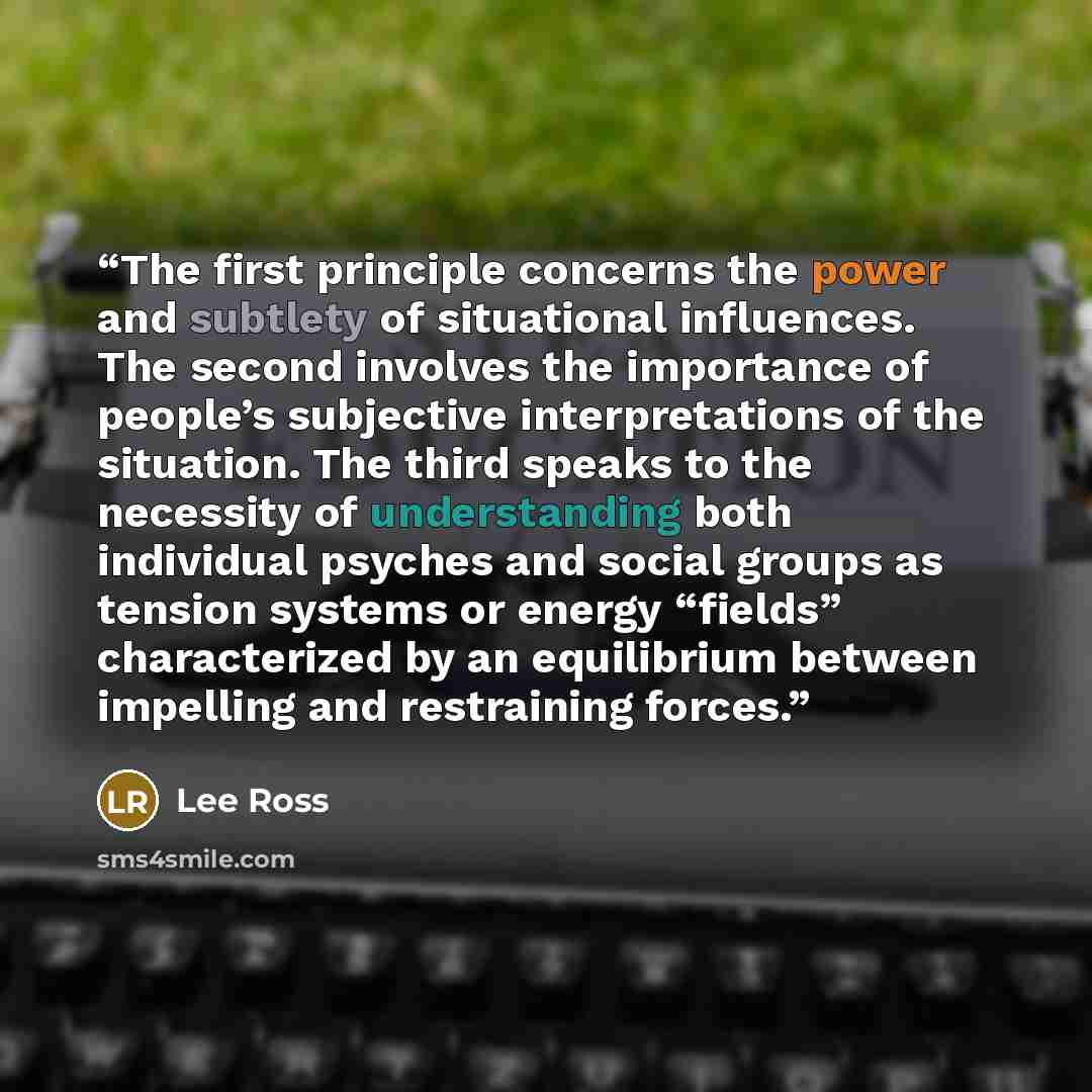 “The first principle concerns the power and subtlety of situational influences. The second involves the importance of people’s subjective interpretations of the situation. The third speaks to the necessity of understanding both individual psyches and social groups as tension systems or energy…” quote by Lee Ross