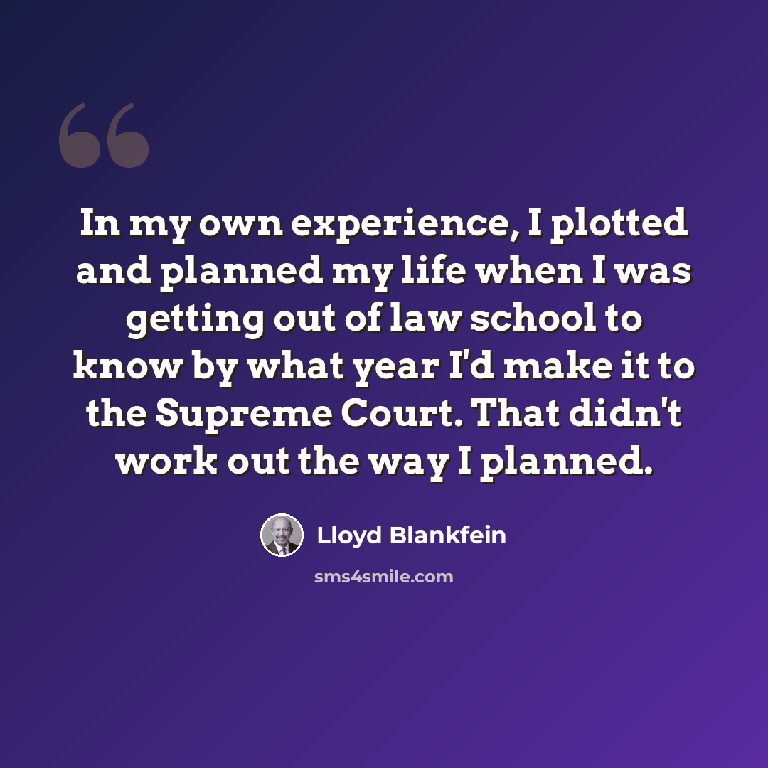 “In my own experience, I plotted and planned my life when I was getting out of law school to know by what year I'd make it to the Supreme Court. That didn't work out the way I planned.” quote by Lloyd Blankfein