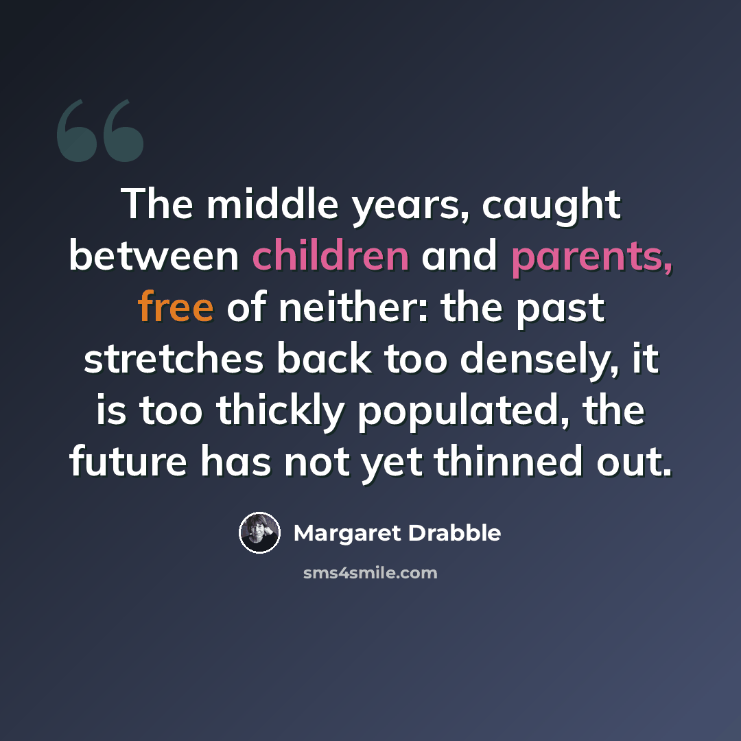 “The middle years, caught between children and parents, free of neither: the past stretches back too densely, it is too thickly populated, the future has not yet thinned out.” quote by Margaret Drabble