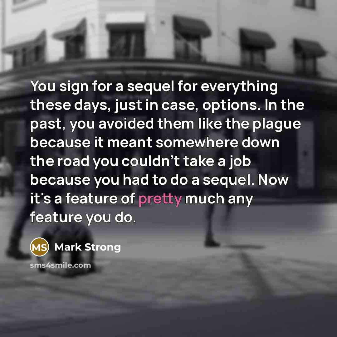 “You sign for a sequel for everything these days, just in case, options. In the past, you avoided them like the plague because it meant somewhere down the road you couldn't take a job because you had to do a sequel. Now it's a feature of pretty much any feature you do.” quote by Mark Strong