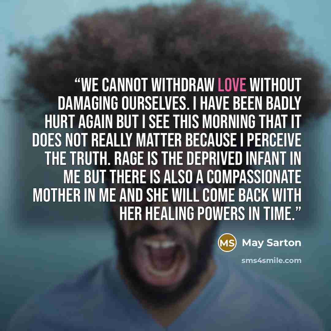 “We cannot withdraw love without damaging ourselves. I have been badly hurt again but I see this morning that it does not really matter because I perceive the truth. Rage is the deprived infant in me but there is also a compassionate mother in me and she will come back with her healing powers in…” quote by May Sarton