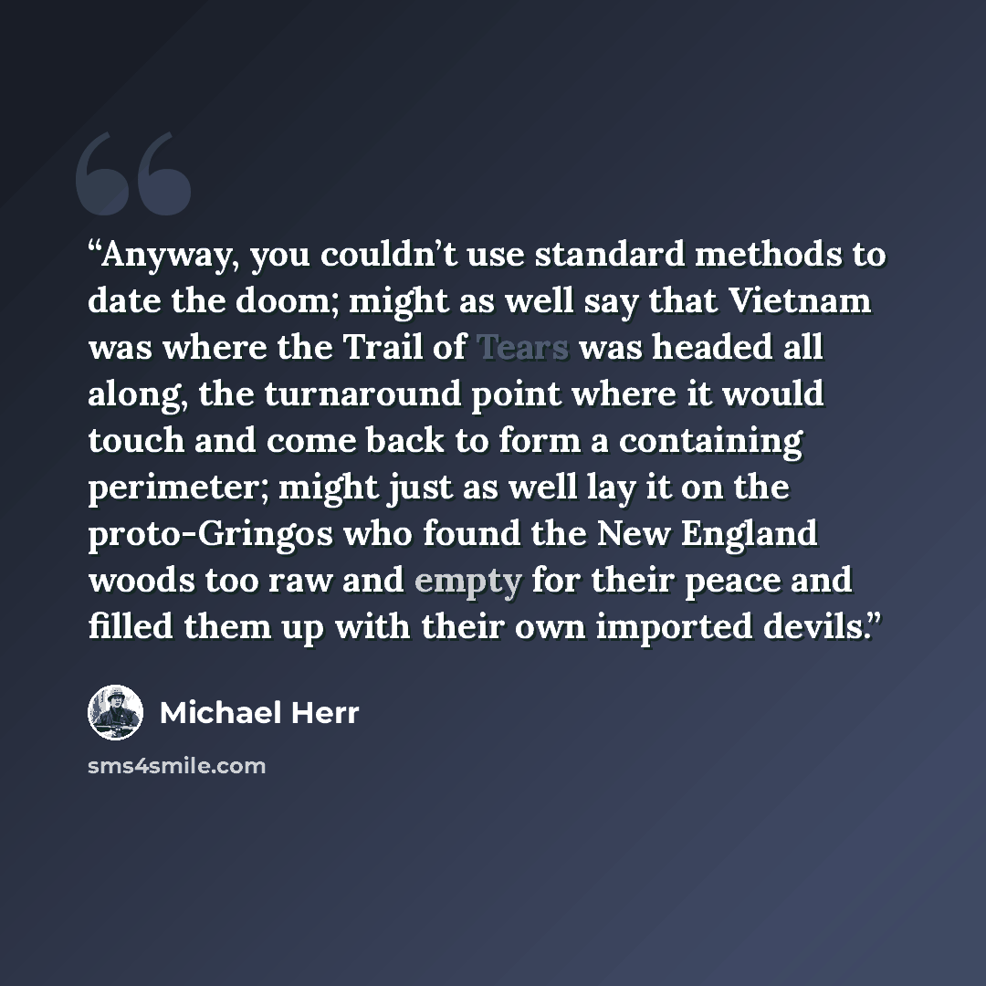 “Anyway, you couldn’t use standard methods to date the doom; might as well say that Vietnam was where the Trail of Tears was headed all along, the turnaround point where it would touch and come back to form a containing perimeter; might just as well lay it on the proto-Gringos who found the New…” quote by Michael Herr