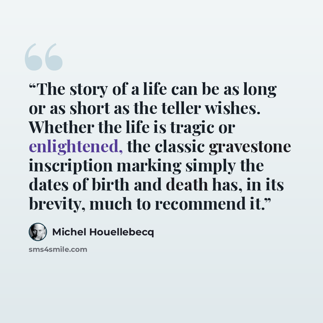 “The story of a life can be as long or as short as the teller wishes. Whether the life is tragic or enlightened, the classic gravestone inscription marking simply the dates of birth and death has, in its brevity, much to recommend it.” quote by Michel Houellebecq