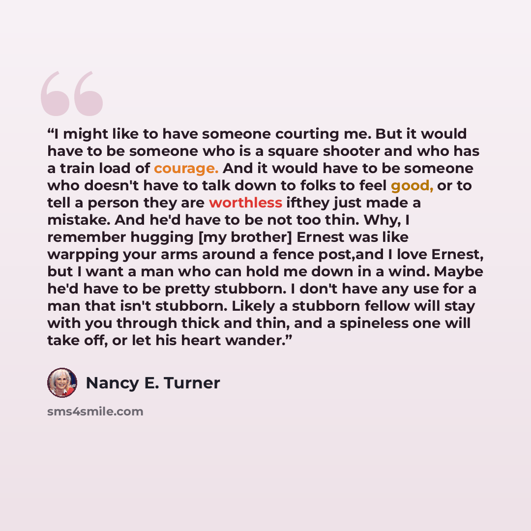 “I might like to have someone courting me. But it would have to be someone who is a square shooter and who has a train load of courage. And it would have to be someone who doesn't have to talk down to folks to feel good, or to tell a person they are worthless ifthey just made a mistake. And he'd…” quote by Nancy E. Turner