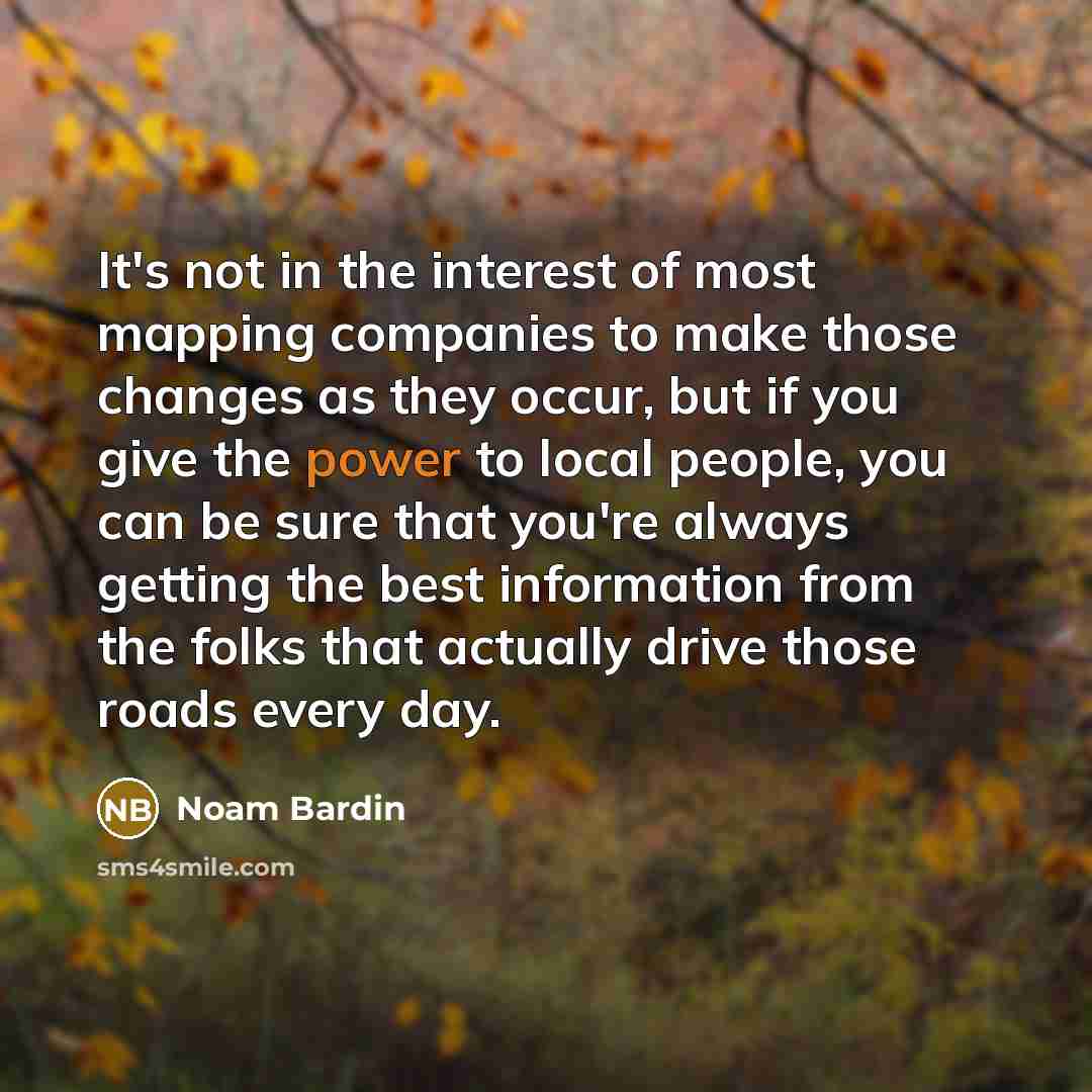 “It's not in the interest of most mapping companies to make those changes as they occur, but if you give the power to local people, you can be sure that you're always getting the best information from the folks that actually drive those roads every day.” quote by Noam Bardin