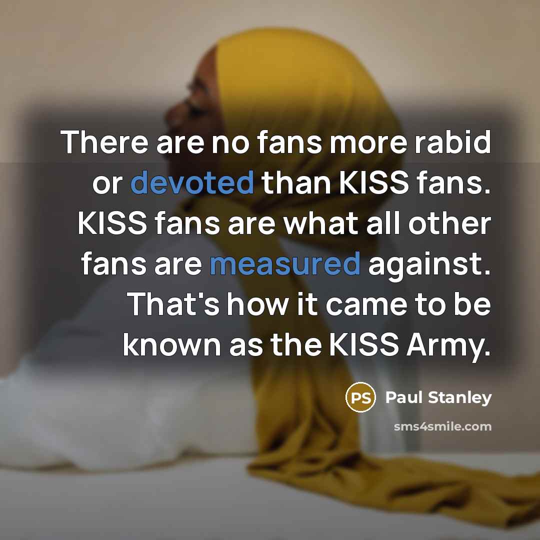 “There are no fans more rabid or devoted than KISS fans. KISS fans are what all other fans are measured against. That's how it came to be known as the KISS Army.” quote by Paul Stanley