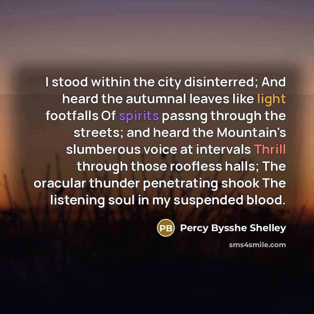 “I stood within the city disinterred; And heard the autumnal leaves like light footfalls Of spirits passng through the streets; and heard the Mountain's slumberous voice at intervals Thrill through those roofless halls; The oracular thunder penetrating shook The listening soul in my suspended blood.” quote by Percy Bysshe Shelley