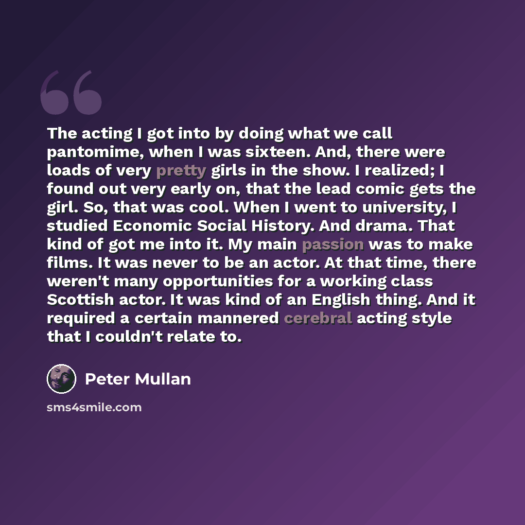 “The acting I got into by doing what we call pantomime, when I was sixteen. And, there were loads of very pretty girls in the show. I realized; I found out very early on, that the lead comic gets the girl. So, that was cool. When I went to university, I studied Economic Social History. And drama…” quote by Peter Mullan