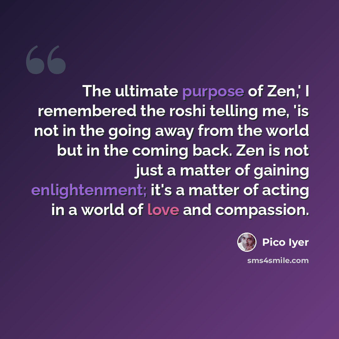 “The ultimate purpose of Zen,' I remembered the roshi telling me, 'is not in the going away from the world but in the coming back. Zen is not just a matter of gaining enlightenment; it's a matter of acting in a world of love and compassion.” quote by Pico Iyer