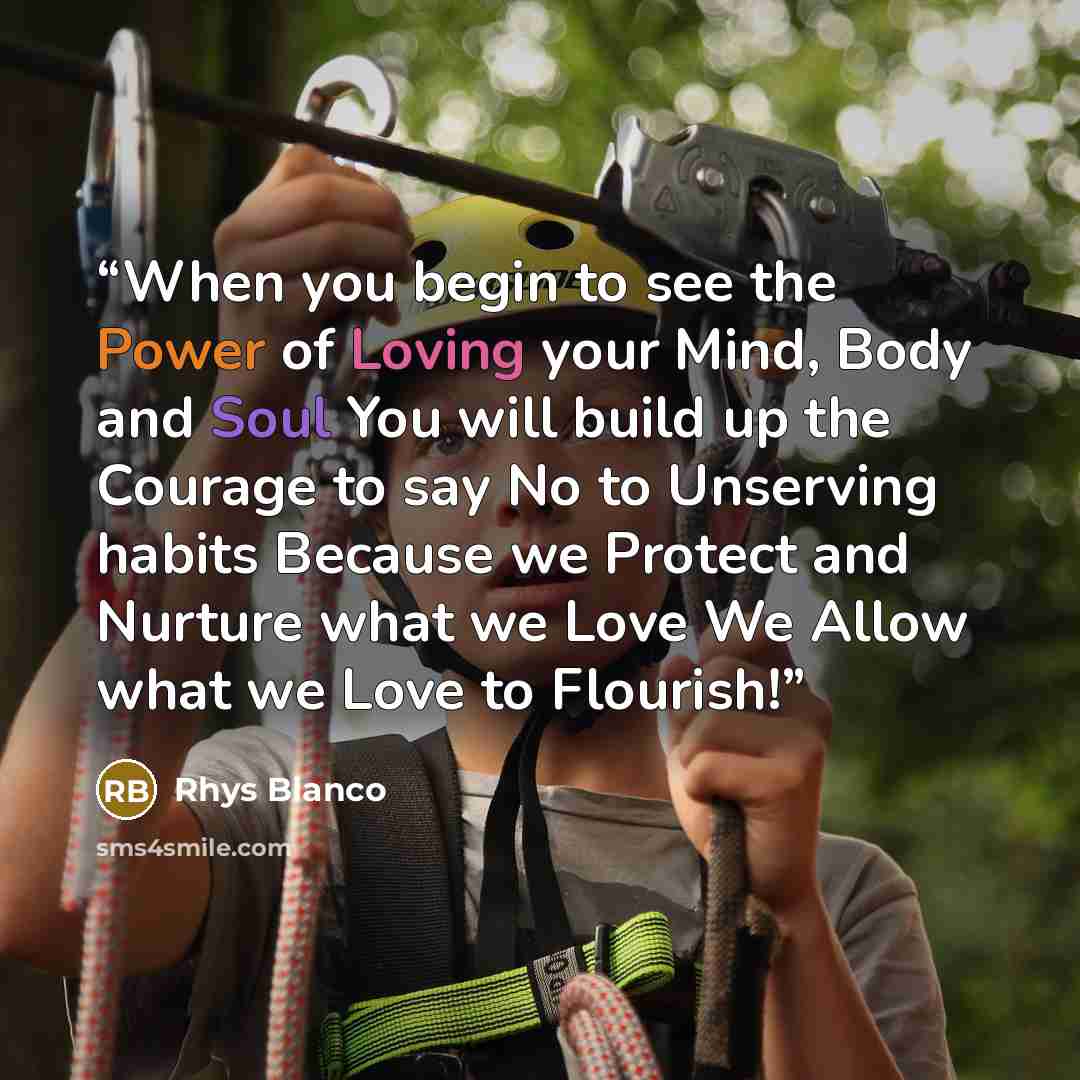 “When you begin to see the Power of Loving your Mind, Body and Soul You will build up the Courage to say No to Unserving habits Because we Protect and Nurture what we Love We Allow what we Love to Flourish!” quote by Rhys Blanco