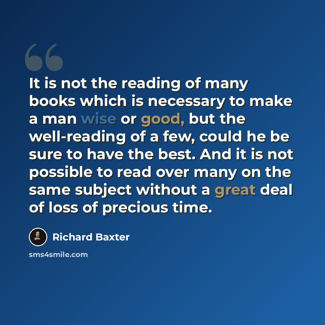 “It is not the reading of many books which is necessary to make a man wise or good, but the well-reading of a few, could he be sure to have the best. And it is not possible to read over many on the same subject without a great deal of loss of precious time.” quote by Richard Baxter