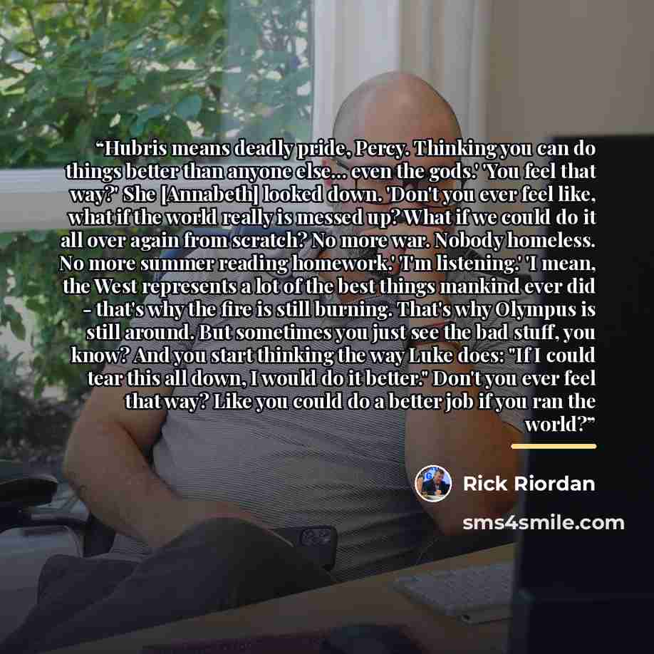 “Hubris means deadly pride, Percy. Thinking you can do things better than anyone else... even the gods.' 'You feel that way?' She [Annabeth] looked down. 'Don't you ever feel like, what if the world really is messed up? What if we could do it all over again from scratch? No more war. Nobody…” quote by Rick Riordan