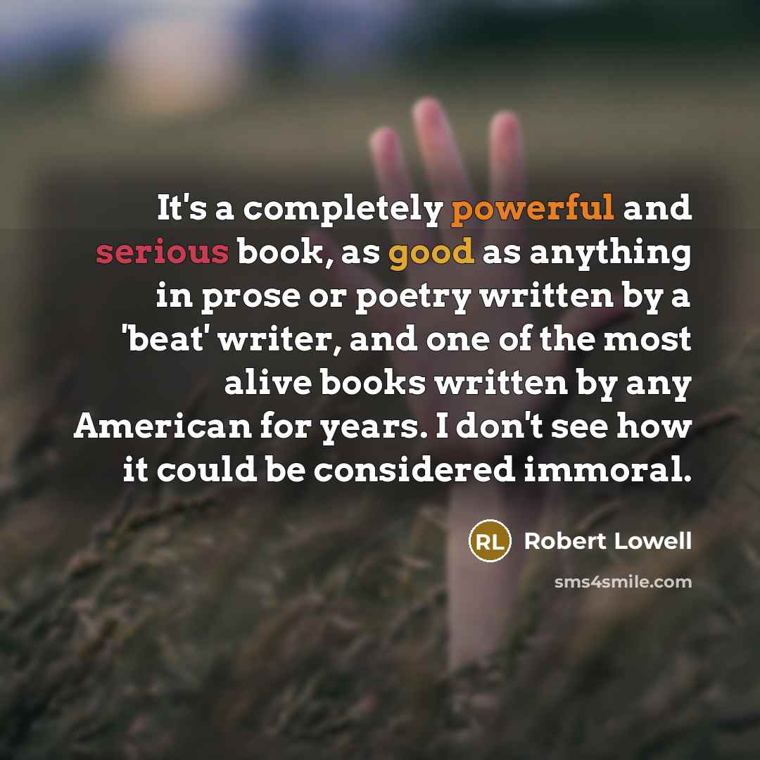 “It's a completely powerful and serious book, as good as anything in prose or poetry written by a 'beat' writer, and one of the most alive books written by any American for years. I don't see how it could be considered immoral.” quote by Robert Lowell