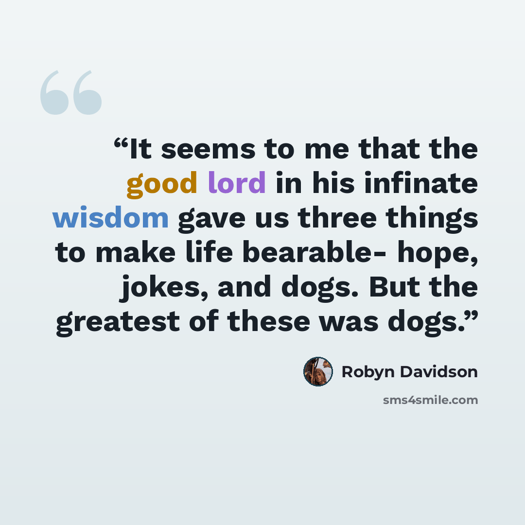 “It seems to me that the good lord in his infinate wisdom gave us three things to make life bearable- hope, jokes, and dogs. But the greatest of these was dogs.” quote by Robyn Davidson