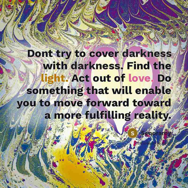 “Dont try to cover darkness with darkness. Find the light. Act out of love. Do something that will enable you to move forward toward a more fulfilling reality.” quote by Senoraroy